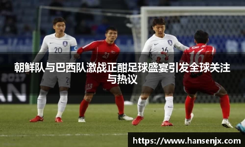 朝鲜队与巴西队激战正酣足球盛宴引发全球关注与热议